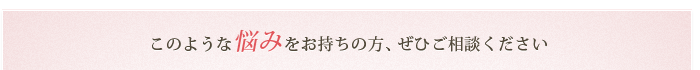 このような悩みをお持ちの方、ぜひご相談ください